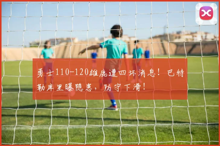 勇士110-120雄鹿遭四坏消息！巴特勒库里曝隐患，防守下滑！