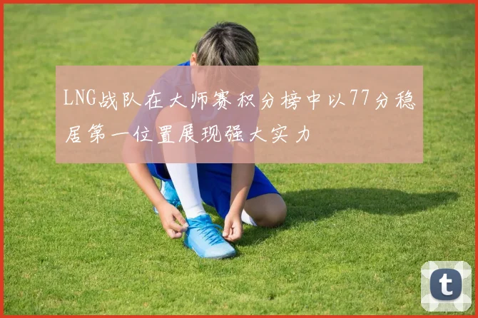 LNG战队在大师赛积分榜中以77分稳居第一位置展现强大实力
