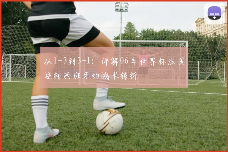 从1-3到3-1：详解06年世界杯法国逆转西班牙的战术转折