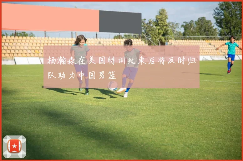 杨瀚森在美国特训结束后将及时归队助力中国男篮