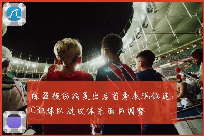 陈盈骏伤病复出后首秀表现低迷，CBA球队进攻体系面临调整
