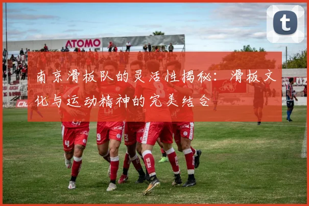 南京滑板队的灵活性揭秘：滑板文化与运动精神的完美结合