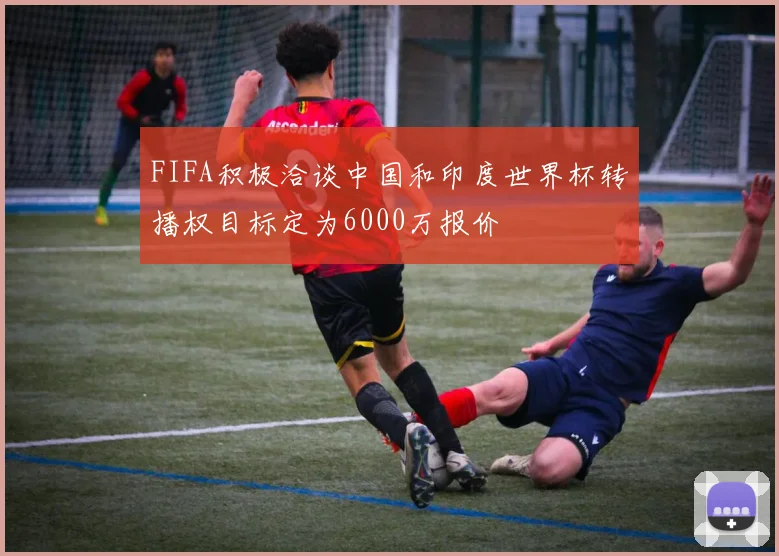 FIFA积极洽谈中国和印度世界杯转播权目标定为6000万报价